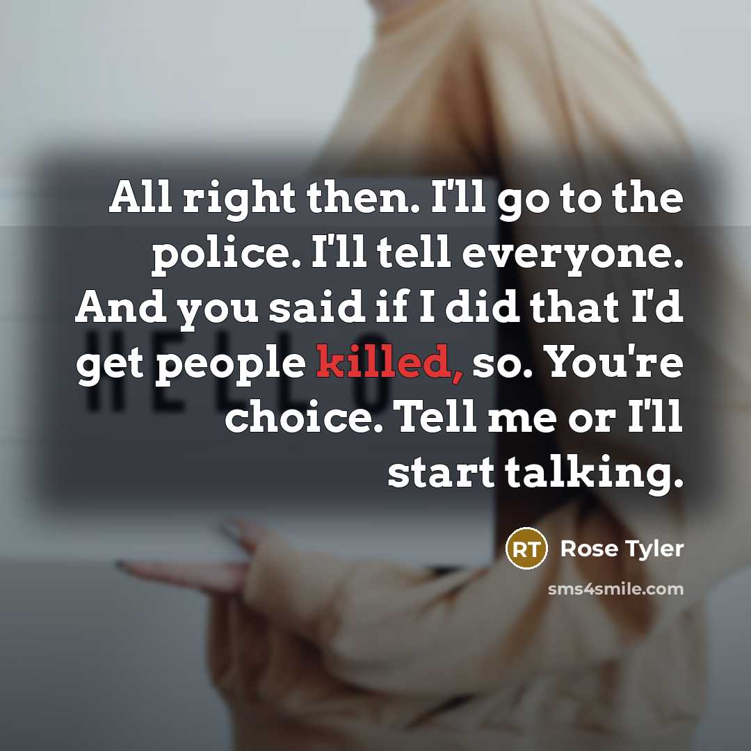 “All right then. I'll go to the police. I'll tell everyone. And you said if I did that I'd get people killed, so. You're choice. Tell me or I'll start talking.” quote by Rose Tyler