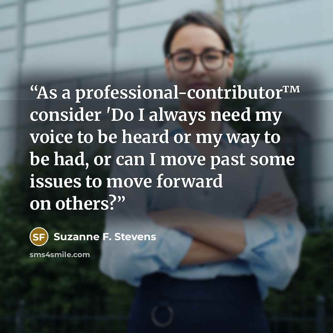 “As a professional-contributor™ consider 'Do I always need my voice to be heard or my way to be had, or can I move past some issues to move forward on others?” quote by Suzanne F. Stevens