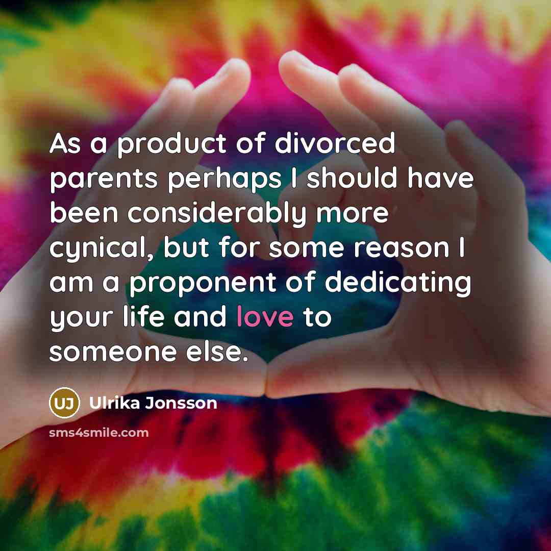 “As a product of divorced parents perhaps I should have been considerably more cynical, but for some reason I am a proponent of dedicating your life and love to someone else.” quote by Ulrika Jonsson