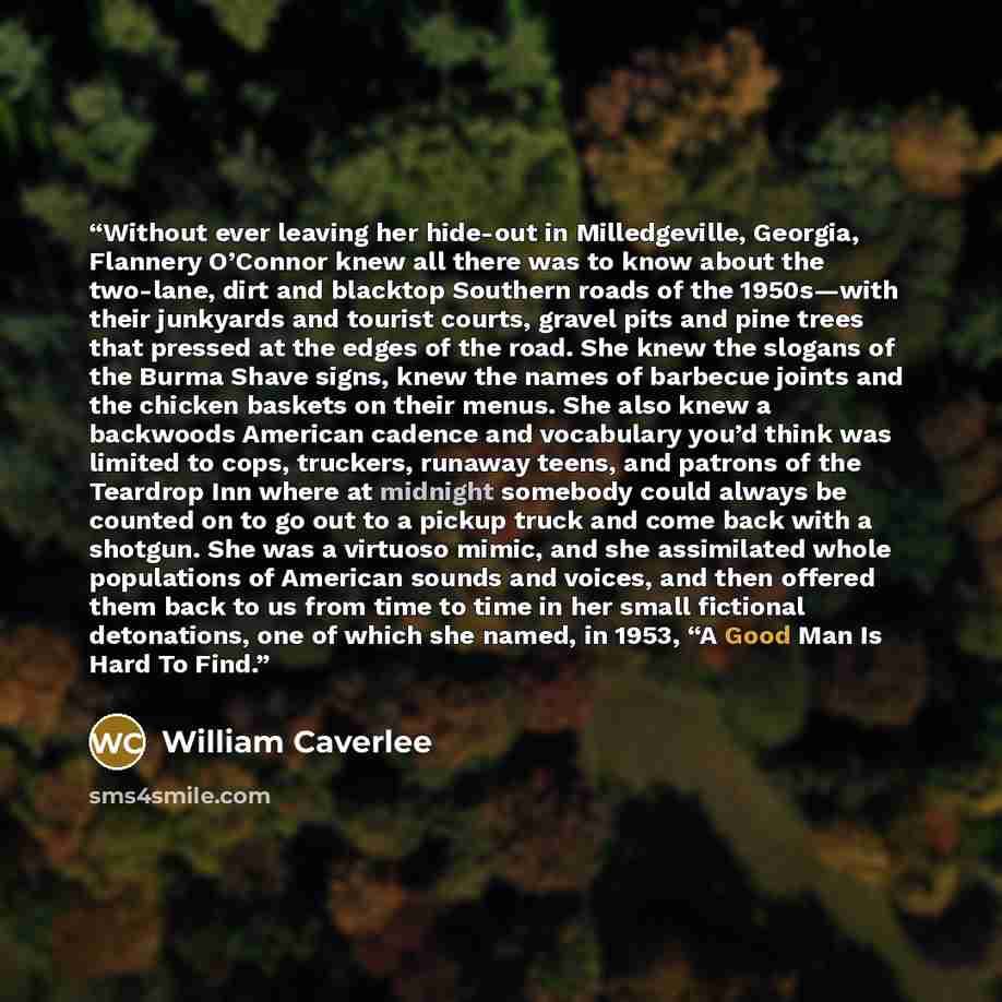 “Without ever leaving her hide-out in Milledgeville, Georgia, Flannery O’Connor knew all there was to know about the two-lane, dirt and blacktop Southern roads of the 1950s—with their junkyards and tourist courts, gravel pits and pine trees that pressed at the edges of the road. She knew the…” quote by William Caverlee