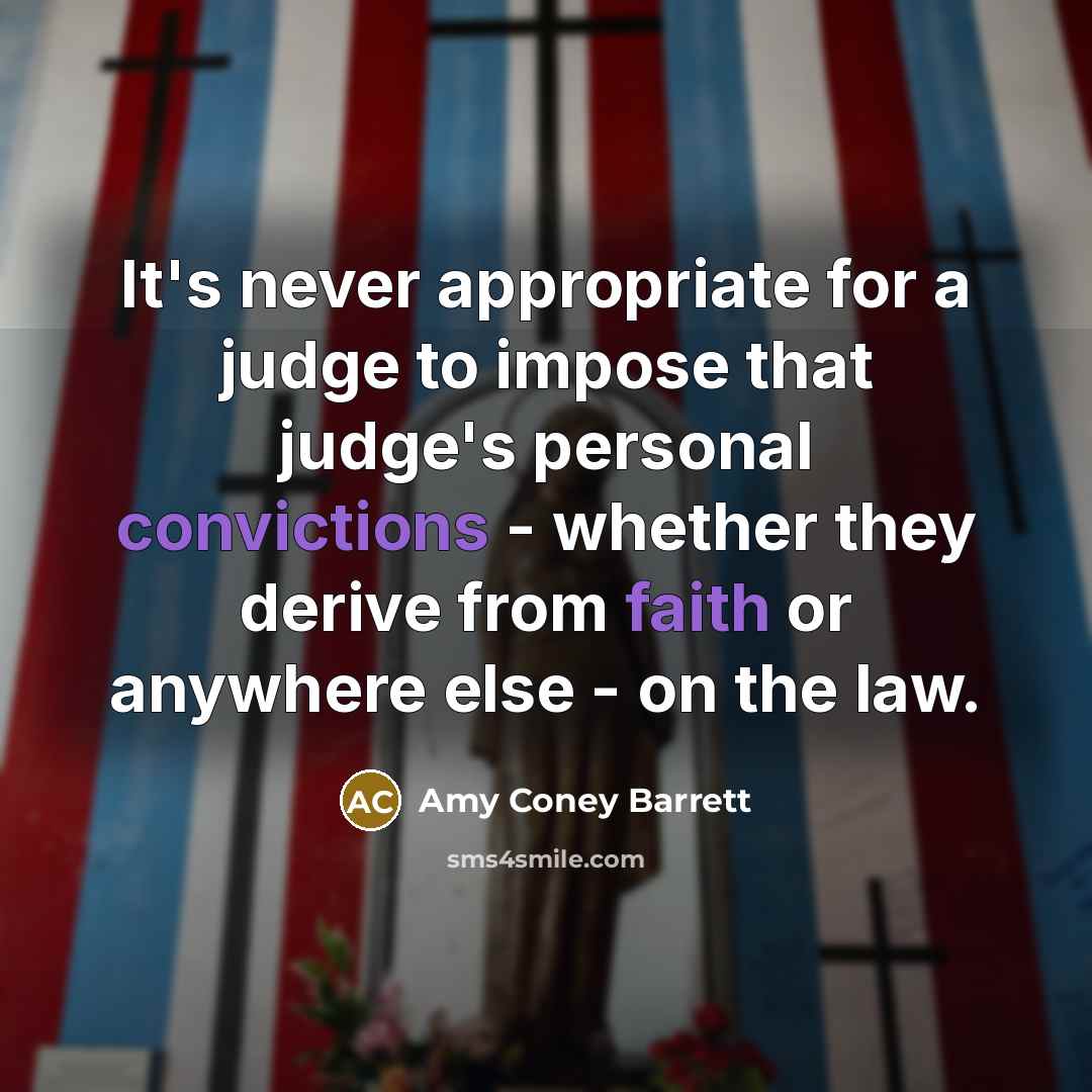 “It's never appropriate for a judge to impose that judge's personal convictions - whether they derive from faith or anywhere else - on the law.” quote by Amy Coney Barrett