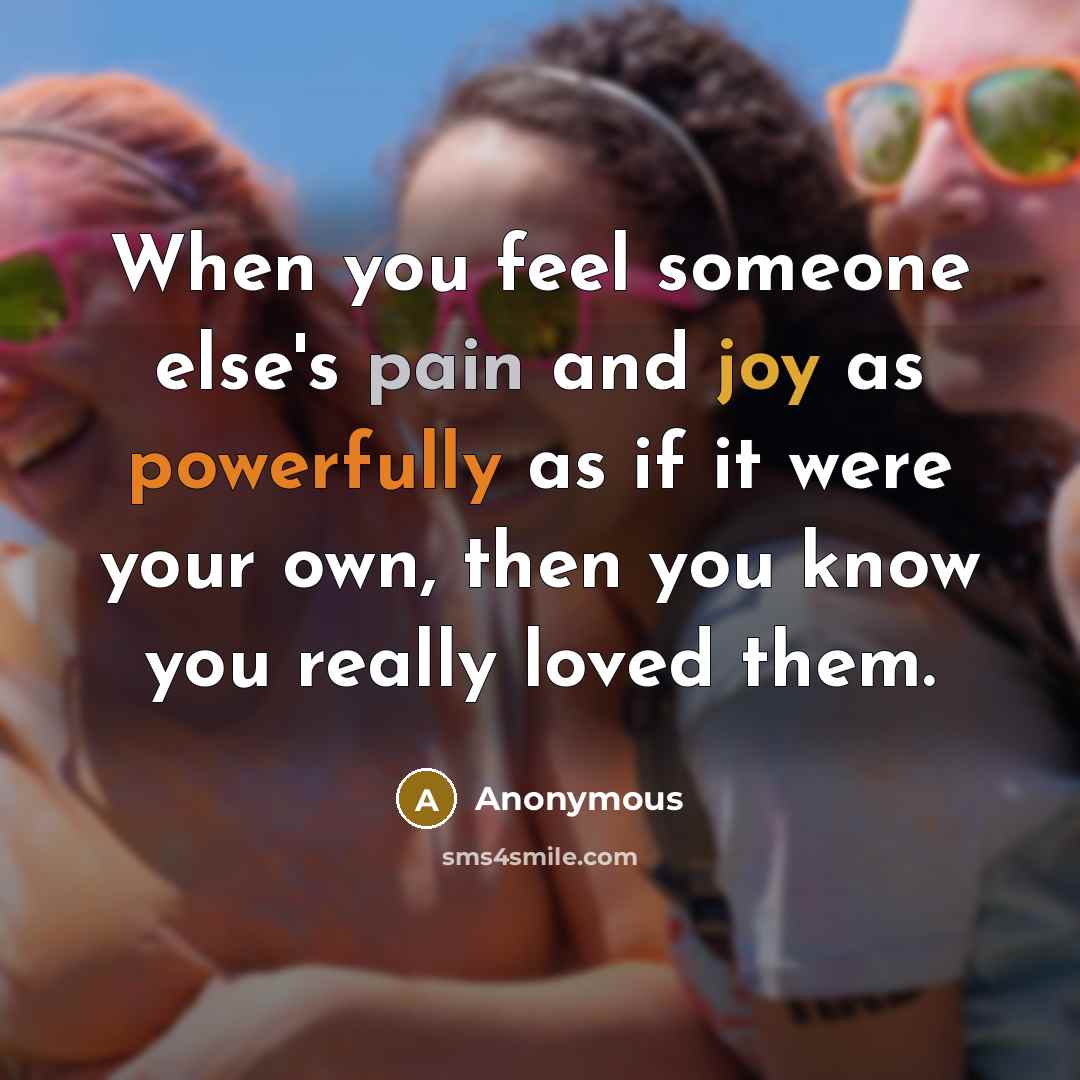 “When you feel someone else's pain and joy as powerfully as if it were your own, then you know you really loved them.” quote by Anonymous