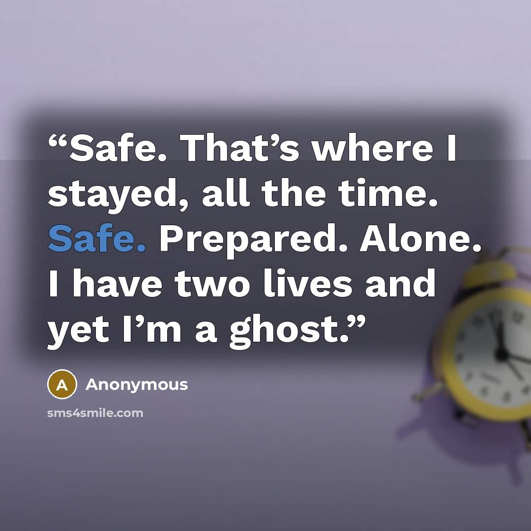 “Safe. That’s where I stayed, all the time. Safe. Prepared. Alone. I have two lives and yet I’m a ghost.” quote by Anonymous
