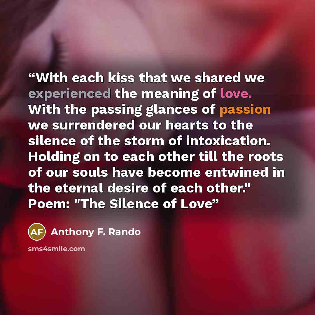 “With each kiss that we shared we experienced the meaning of love. With the passing glances of passion we surrendered our hearts to the silence of the storm of intoxication. Holding on to each other till the roots of our souls have become entwined in the eternal desire of each other." Poem: "The…” quote by Anthony F. Rando
