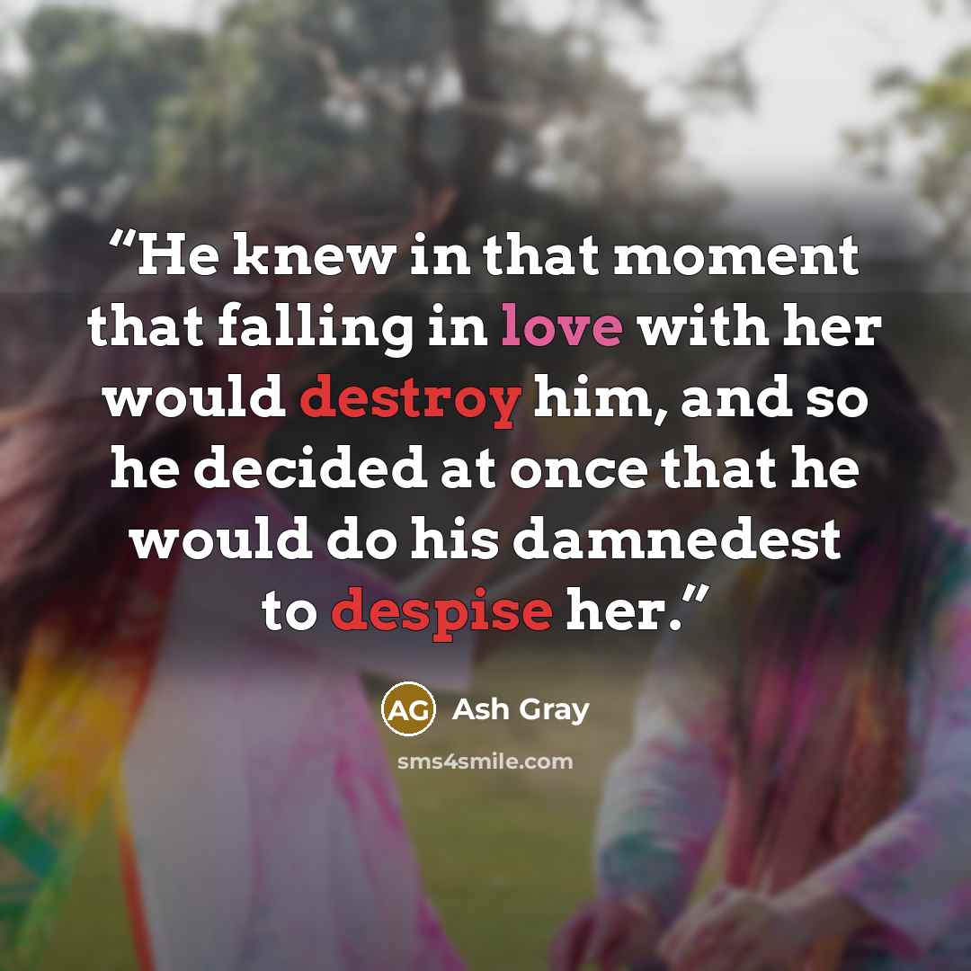“He knew in that moment that falling in love with her would destroy him, and so he decided at once that he would do his damnedest to despise her.” quote by Ash Gray