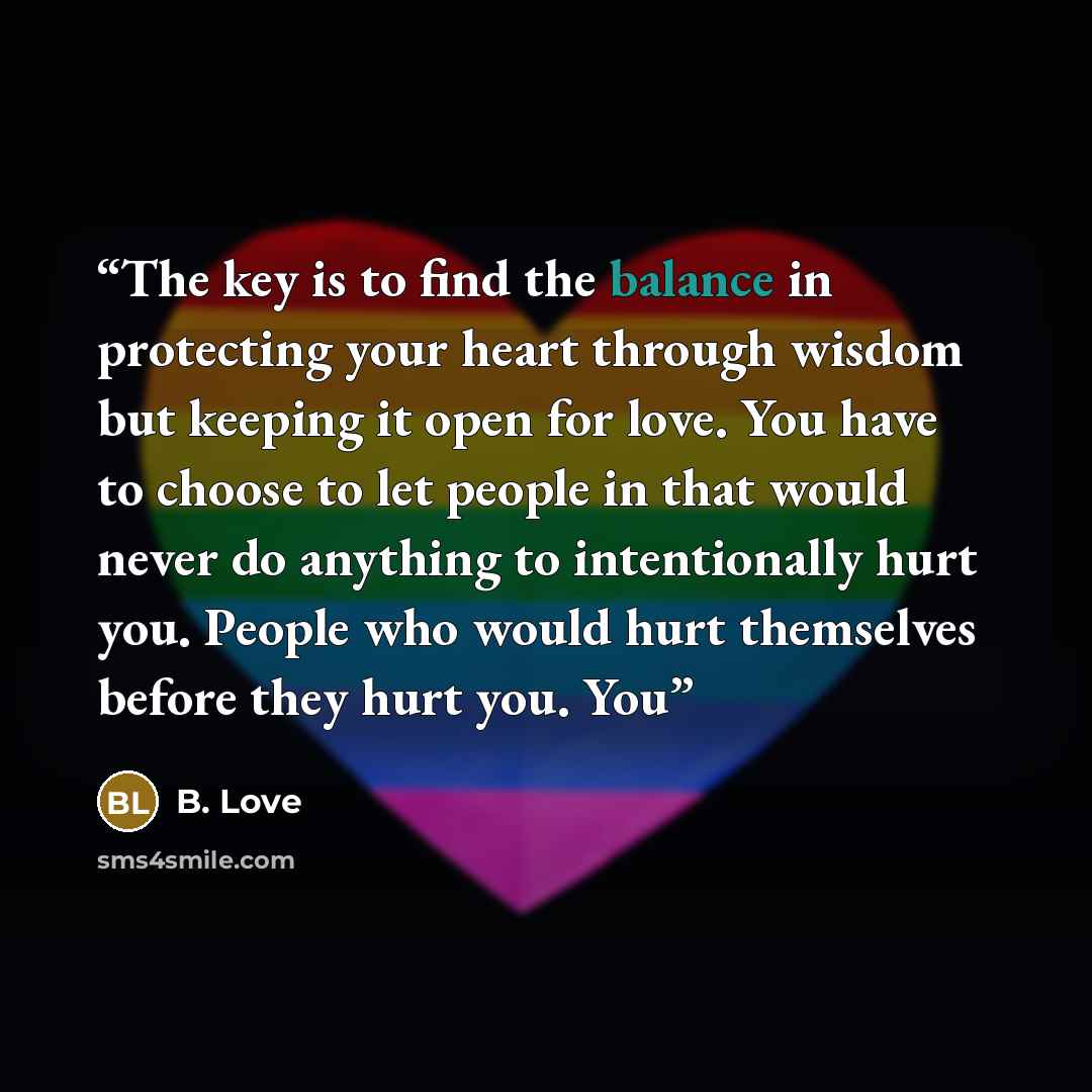 “The key is to find the balance in protecting your heart through wisdom but keeping it open for love. You have to choose to let people in that would never do anything to intentionally hurt you. People who would hurt themselves before they hurt you. You” quote by B. Love