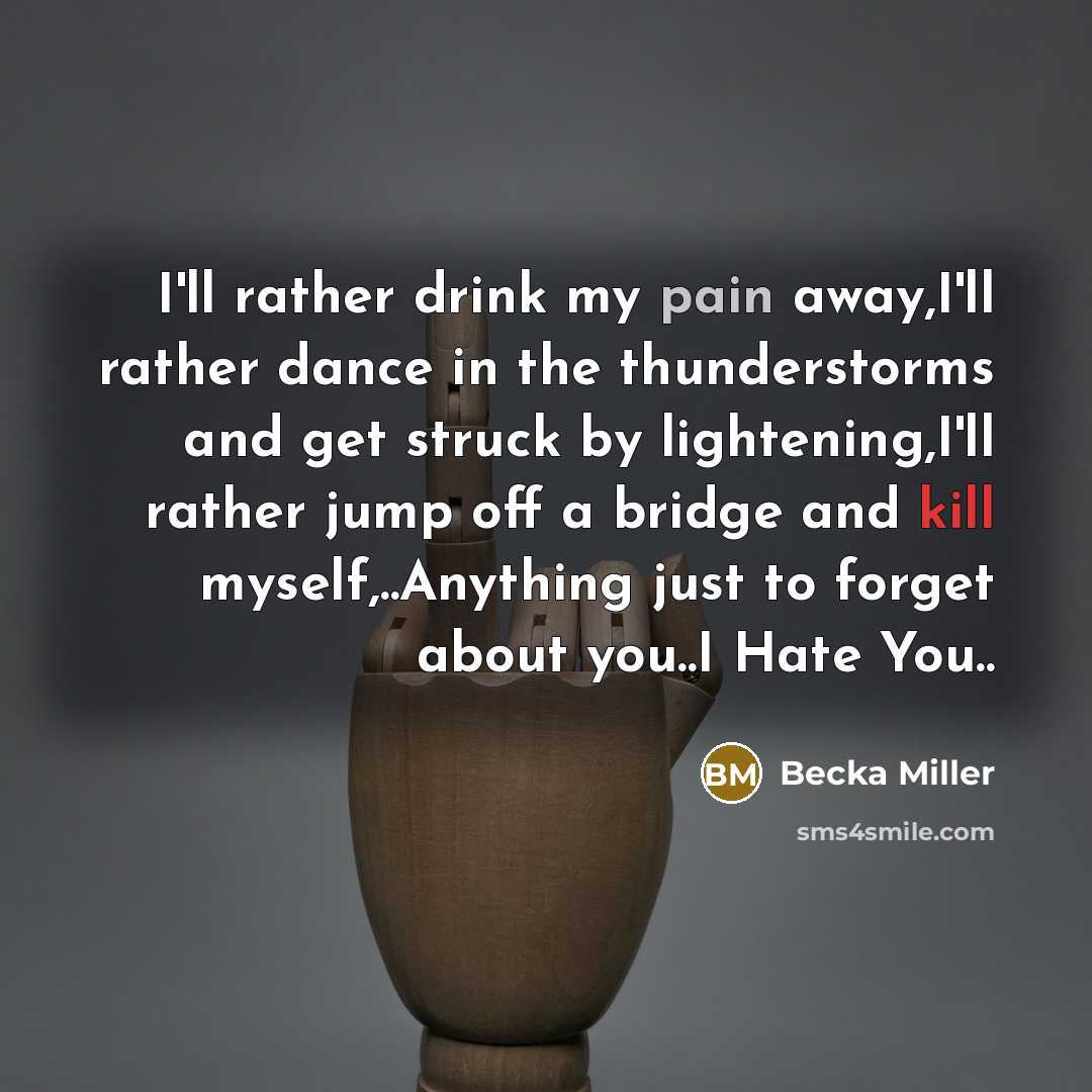 “I'll rather drink my pain away,I'll rather dance in the thunderstorms and get struck by lightening,I'll rather jump off a bridge and kill myself,..Anything just to forget about you..I Hate You..” quote by Becka Miller
