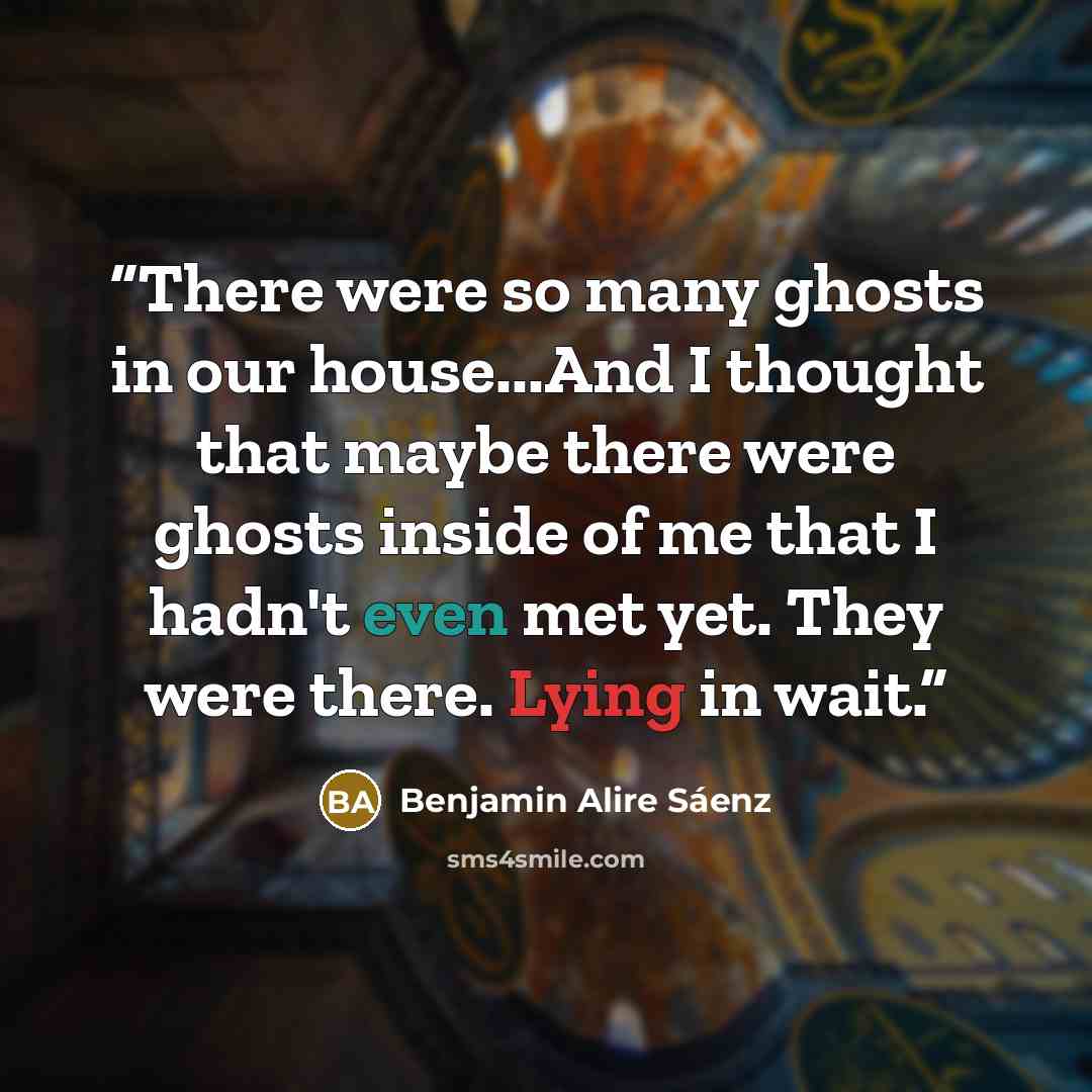 “There were so many ghosts in our house...And I thought that maybe there were ghosts inside of me that I hadn't even met yet. They were there. Lying in wait.” quote by Benjamin Alire Sáenz