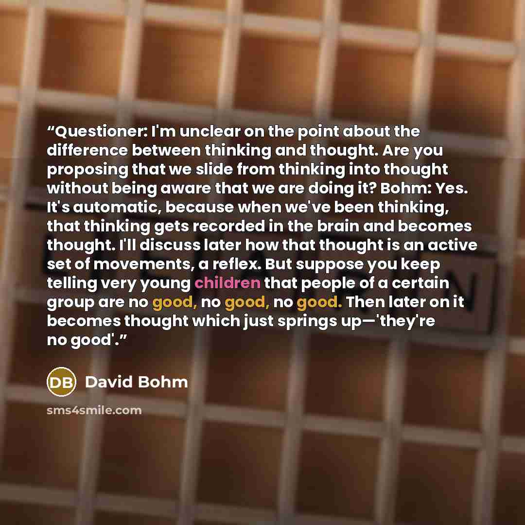 “Questioner: I'm unclear on the point about the difference between thinking and thought. Are you proposing that we slide from thinking into thought without being aware that we are doing it? Bohm: Yes. It's automatic, because when we've been thinking, that thinking gets recorded in the brain and…” quote by David Bohm