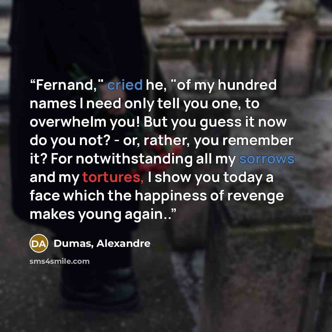 “Fernand," cried he, "of my hundred names I need only tell you one, to overwhelm you! But you guess it now do you not? - or, rather, you remember it? For notwithstanding all my sorrows and my tortures, I show you today a face which the happiness of revenge makes young again..” quote by Dumas, Alexandre