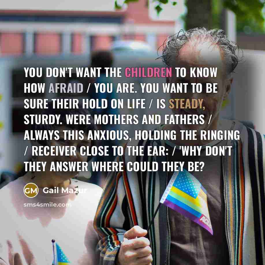 “You don't want the children to know how afraid / you are. You want to be sure their hold on life / is steady, sturdy. Were mothers and fathers / always this anxious, holding the ringing / receiver close to the ear: / 'Why don't they answer where could they be?” quote by Gail Mazur