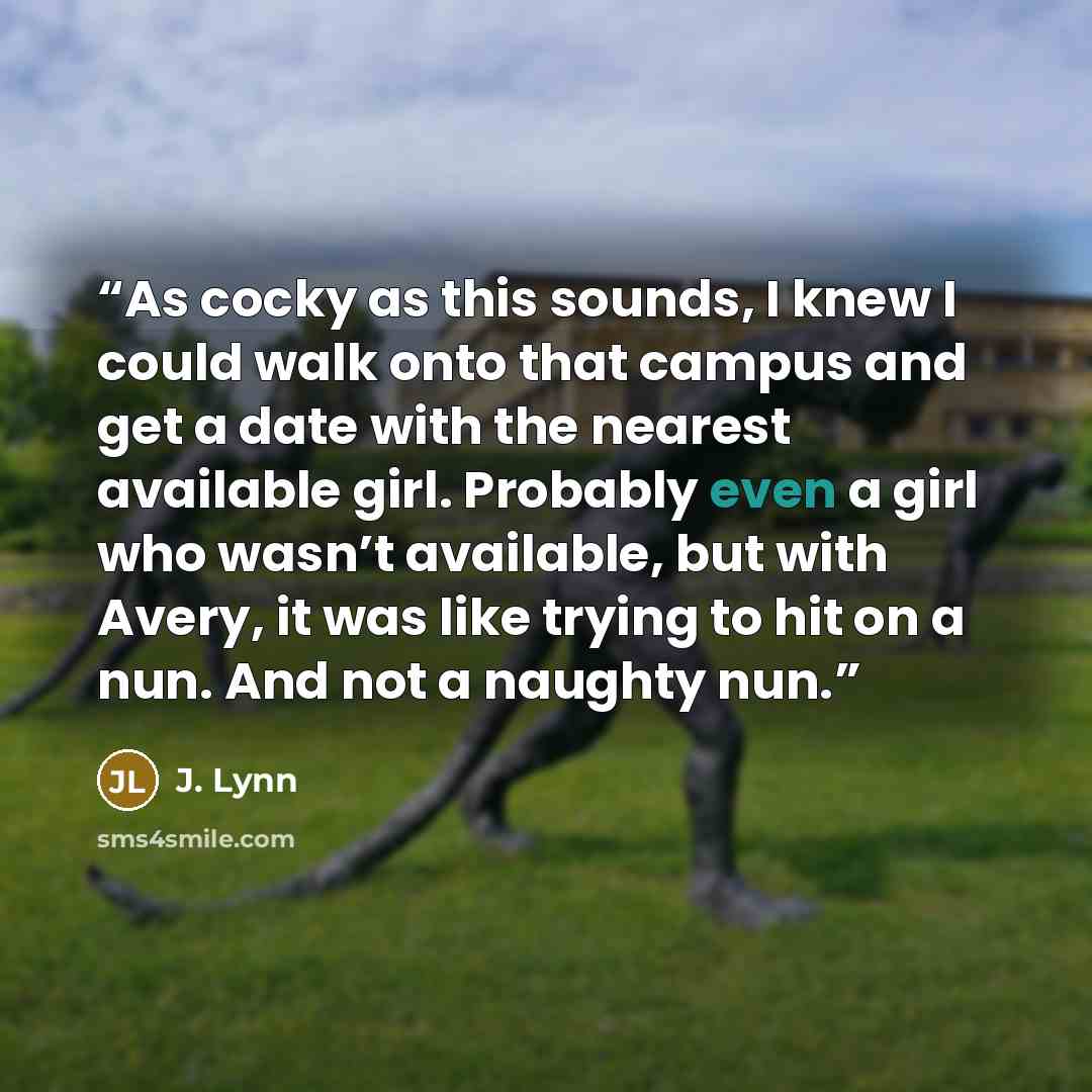 “As cocky as this sounds, I knew I could walk onto that campus and get a date with the nearest available girl. Probably even a girl who wasn’t available, but with Avery, it was like trying to hit on a nun. And not a naughty nun.” quote by J. Lynn