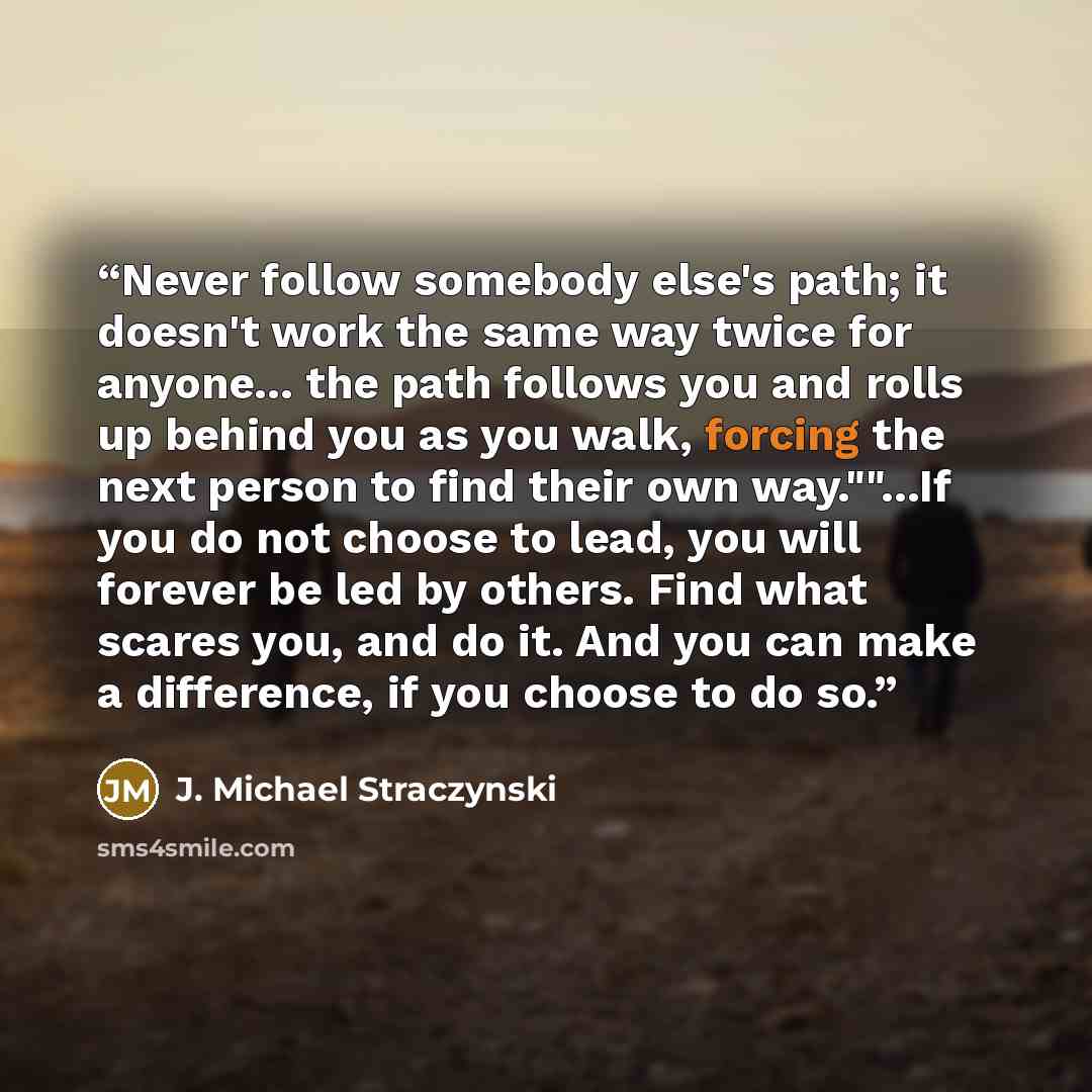 “Never follow somebody else's path; it doesn't work the same way twice for anyone... the path follows you and rolls up behind you as you walk, forcing the next person to find their own way.""...If you do not choose to lead, you will forever be led by others. Find what scares you, and do it. And you…” quote by J. Michael Straczynski