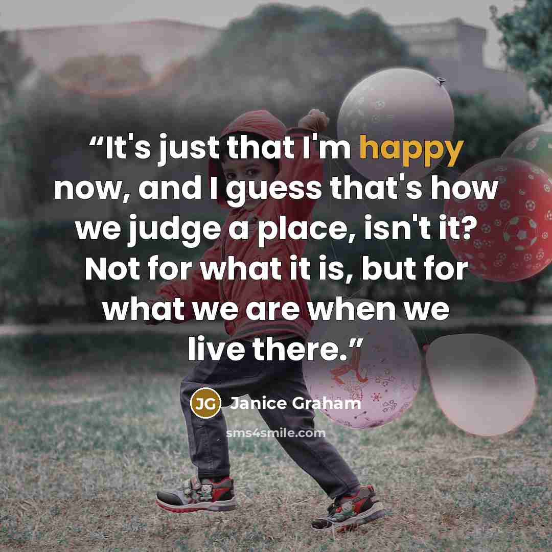 “It's just that I'm happy now, and I guess that's how we judge a place, isn't it? Not for what it is, but for what we are when we live there.” quote by Janice Graham