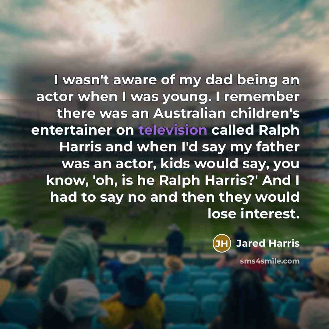 “I wasn't aware of my dad being an actor when I was young. I remember there was an Australian children's entertainer on television called Ralph Harris and when I'd say my father was an actor, kids would say, you know, 'oh, is he Ralph Harris?' And I had to say no and then they would lose interest.” quote by Jared Harris
