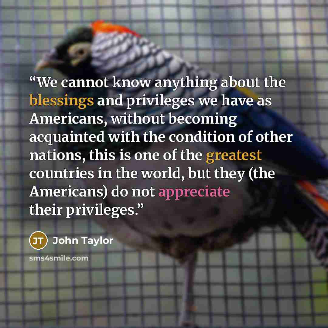 “We cannot know anything about the blessings and privileges we have as Americans, without becoming acquainted with the condition of other nations, this is one of the greatest countries in the world, but they (the Americans) do not appreciate their privileges.” quote by John Taylor