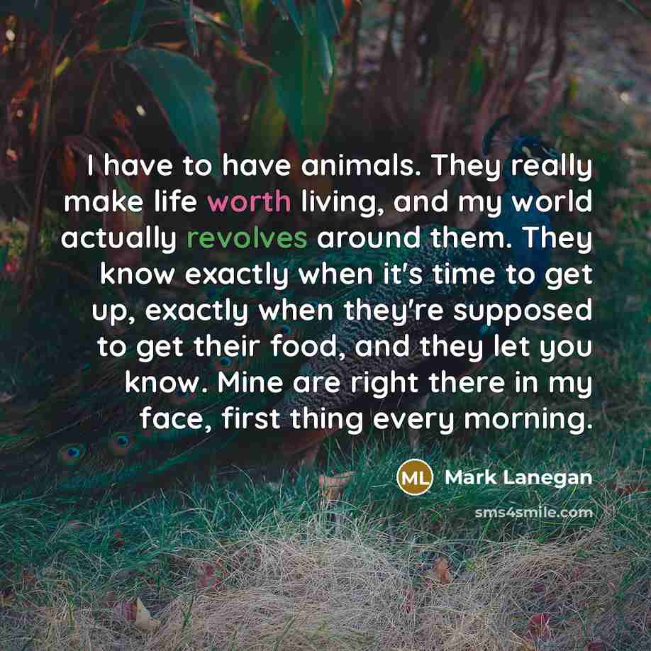 “I have to have animals. They really make life worth living, and my world actually revolves around them. They know exactly when it's time to get up, exactly when they're supposed to get their food, and they let you know. Mine are right there in my face, first thing every morning.” quote by Mark Lanegan