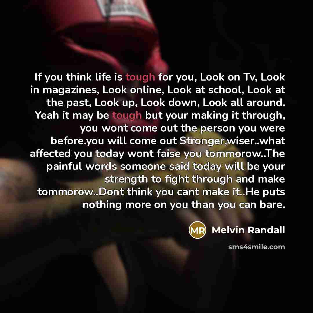 “If you think life is tough for you, Look on Tv, Look in magazines, Look online, Look at school, Look at the past, Look up, Look down, Look all around. Yeah it may be tough but your making it through, you wont come out the person you were before.you will come out Stronger,wiser..what affected you…” quote by Melvin Randall