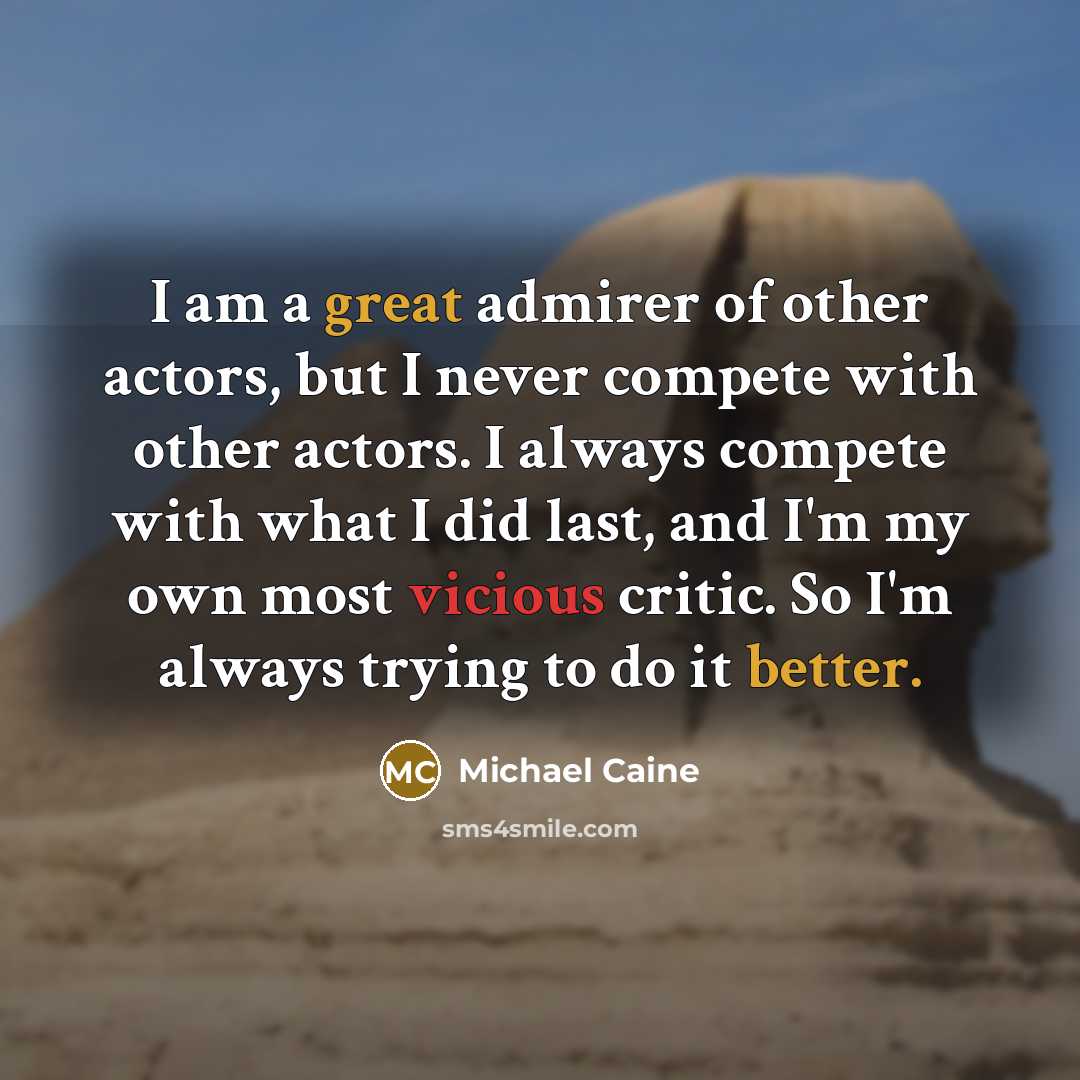 “I am a great admirer of other actors, but I never compete with other actors. I always compete with what I did last, and I'm my own most vicious critic. So I'm always trying to do it better.” quote by Michael Caine