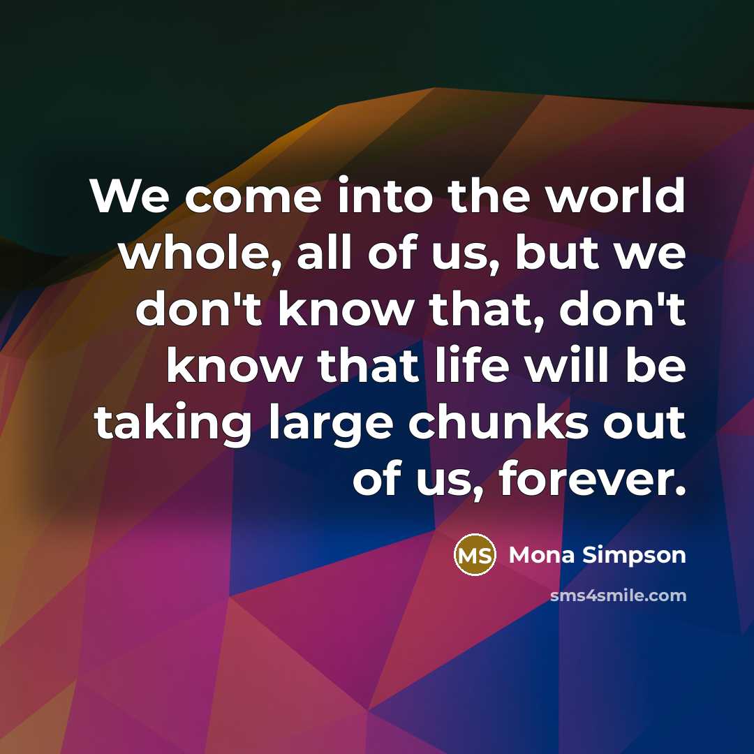 “We come into the world whole, all of us, but we don't know that, don't know that life will be taking large chunks out of us, forever.” quote by Mona Simpson