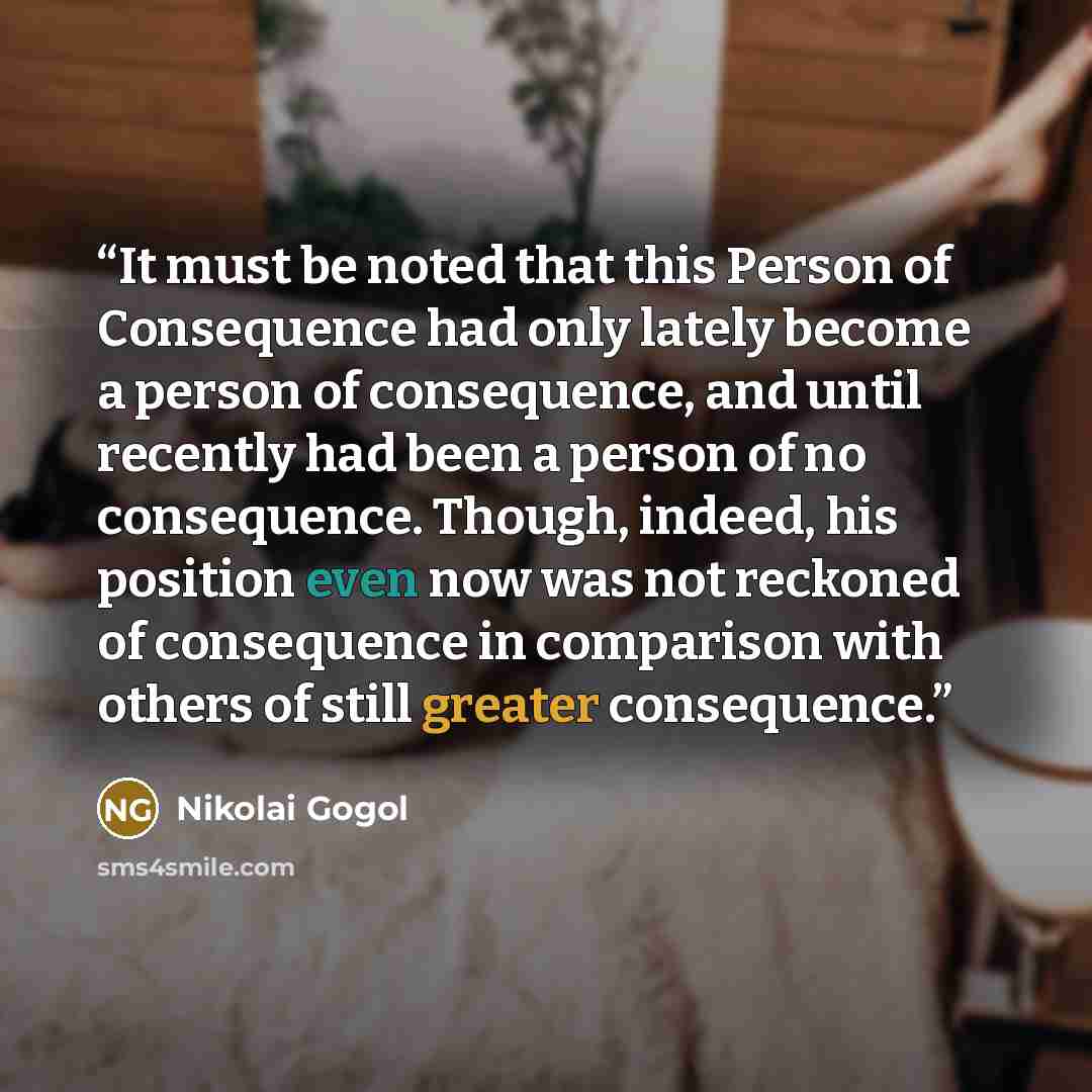“It must be noted that this Person of Consequence had only lately become a person of consequence, and until recently had been a person of no consequence. Though, indeed, his position even now was not reckoned of consequence in comparison with others of still greater consequence.” quote by Nikolai Gogol