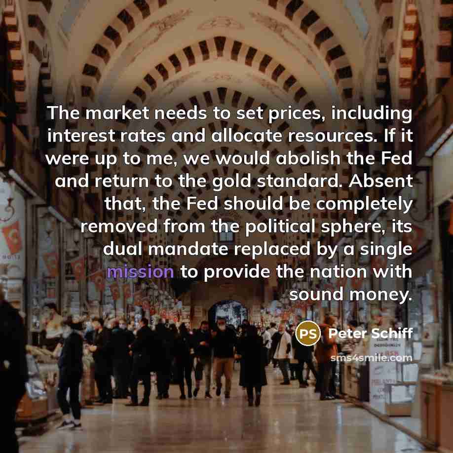 “The market needs to set prices, including interest rates and allocate resources. If it were up to me, we would abolish the Fed and return to the gold standard. Absent that, the Fed should be completely removed from the political sphere, its dual mandate replaced by a single mission to provide the…” quote by Peter Schiff