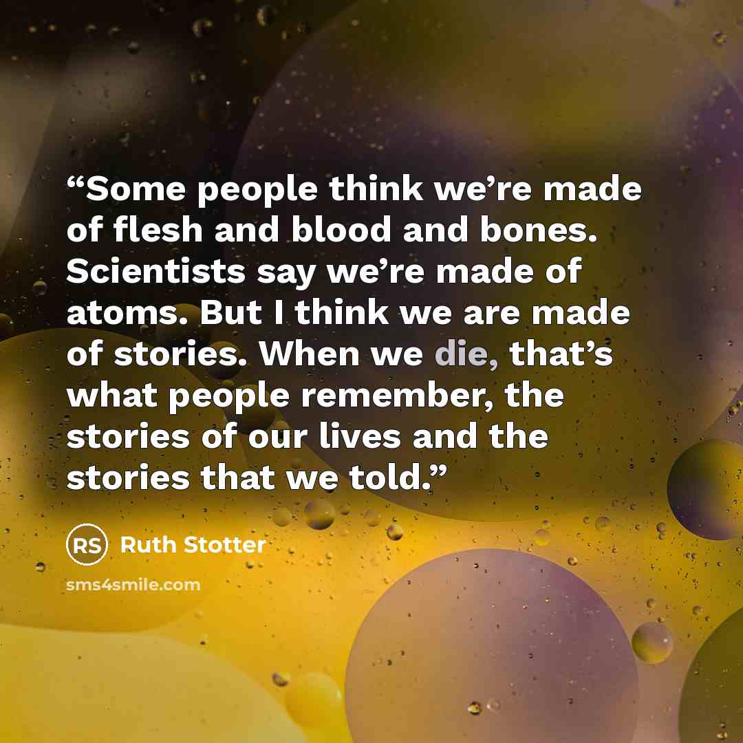 “Some people think we’re made of flesh and blood and bones. Scientists say we’re made of atoms. But I think we are made of stories. When we die, that’s what people remember, the stories of our lives and the stories that we told.” quote by Ruth Stotter
