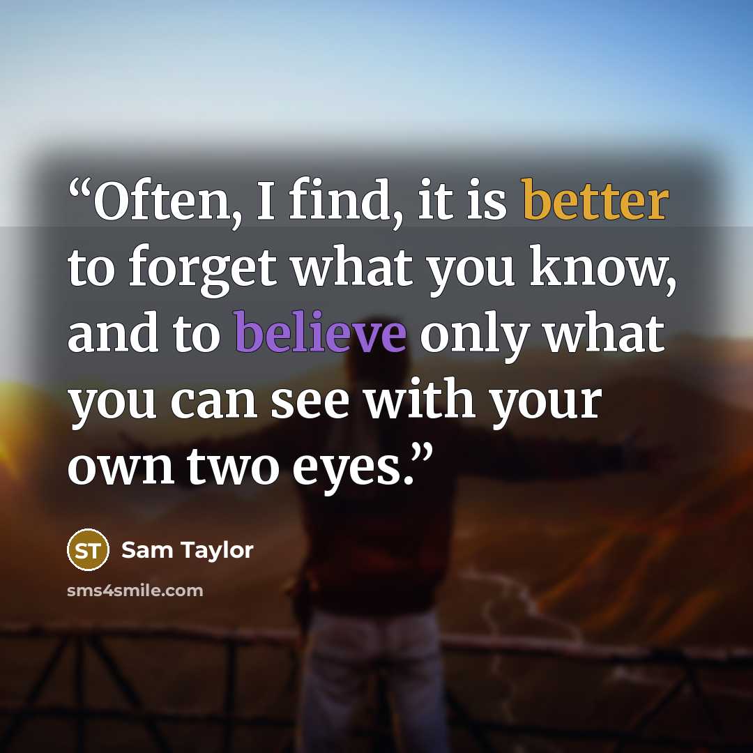 “Often, I find, it is better to forget what you know, and to believe only what you can see with your own two eyes.” quote by Sam Taylor