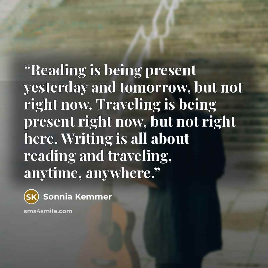 “Reading is being present yesterday and tomorrow, but not right now. Traveling is being present right now, but not right here. Writing is all about reading and traveling, anytime, anywhere.” quote by Sonnia Kemmer