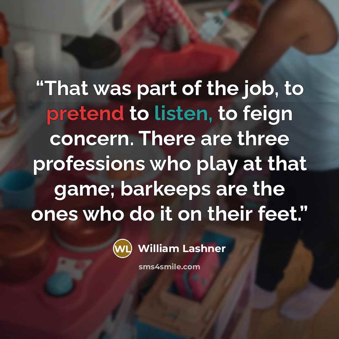 “That was part of the job, to pretend to listen, to feign concern. There are three professions who play at that game; barkeeps are the ones who do it on their feet.” quote by William Lashner