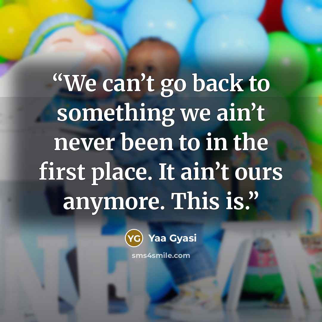 “We can’t go back to something we ain’t never been to in the first place. It ain’t ours anymore. This is.” quote by Yaa Gyasi