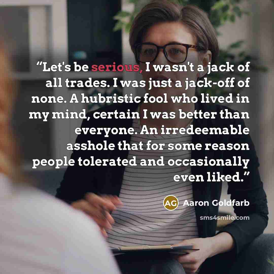 “Let's be serious, I wasn't a jack of all trades. I was just a jack-off of none. A hubristic fool who lived in my mind, certain I was better than everyone. An irredeemable asshole that for some reason people tolerated and occasionally even liked.” quote by Aaron Goldfarb