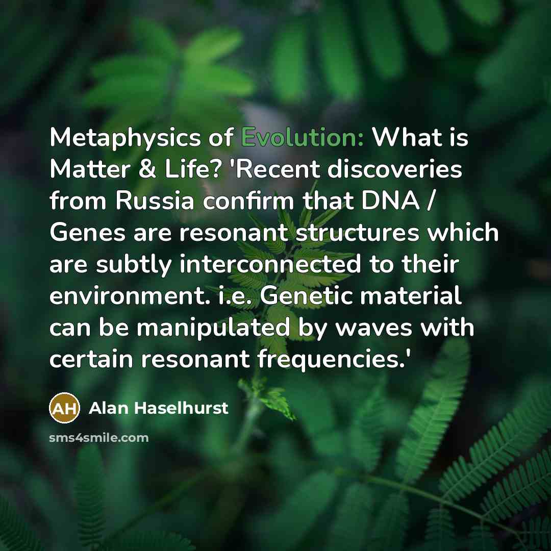 “Metaphysics of Evolution: What is Matter & Life? 'Recent discoveries from Russia confirm that DNA / Genes are resonant structures which are subtly interconnected to their environment. i.e. Genetic material can be manipulated by waves with certain resonant frequencies.'” quote by Alan Haselhurst