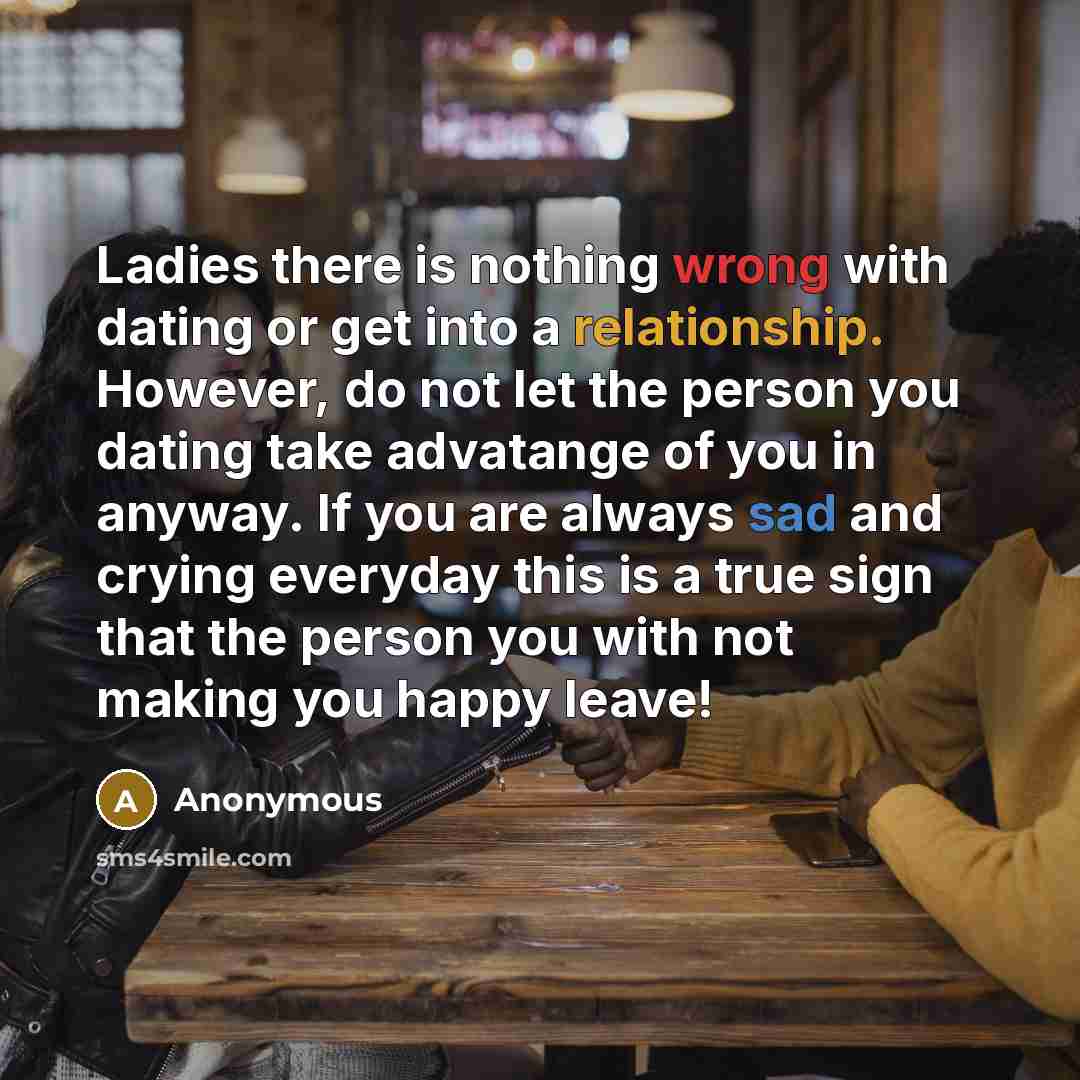 “Ladies there is nothing wrong with dating or get into a relationship. However, do not let the person you dating take advatange of you in anyway. If you are always sad and crying everyday this is a true sign that the person you with not making you happy leave!” quote by Anonymous