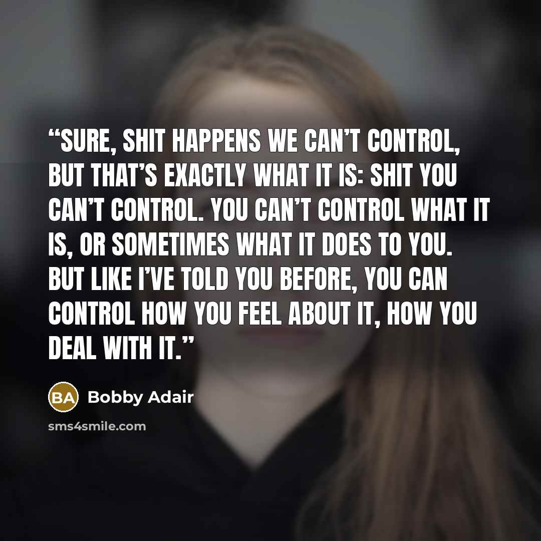 “Sure, shit happens we can’t control, but that’s exactly what it is: shit you can’t control. You can’t control what it is, or sometimes what it does to you. But like I’ve told you before, you can control how you feel about it, how you deal with it.” quote by Bobby Adair