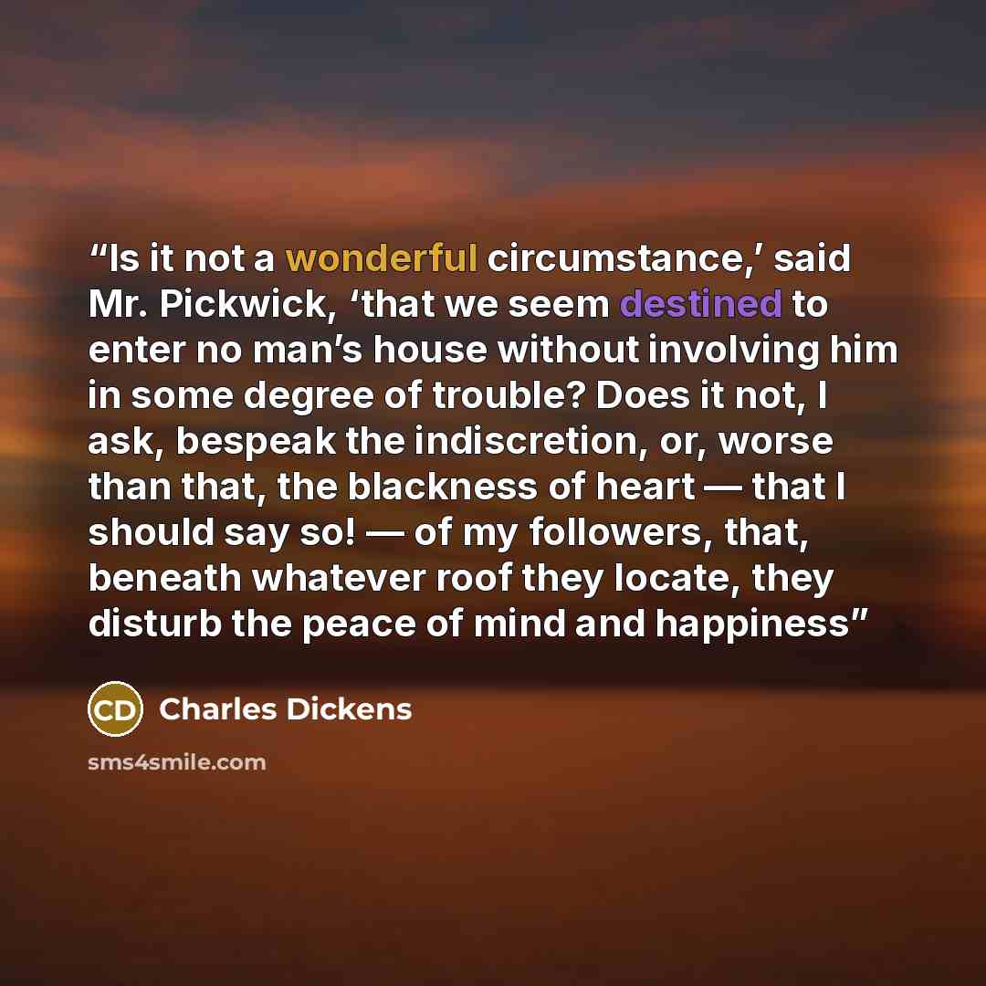 “Is it not a wonderful circumstance,’ said Mr. Pickwick, ‘that we seem destined to enter no man’s house without involving him in some degree of trouble? Does it not, I ask, bespeak the indiscretion, or, worse than that, the blackness of heart — that I should say so! — of my followers, that, beneath…” quote by Charles Dickens