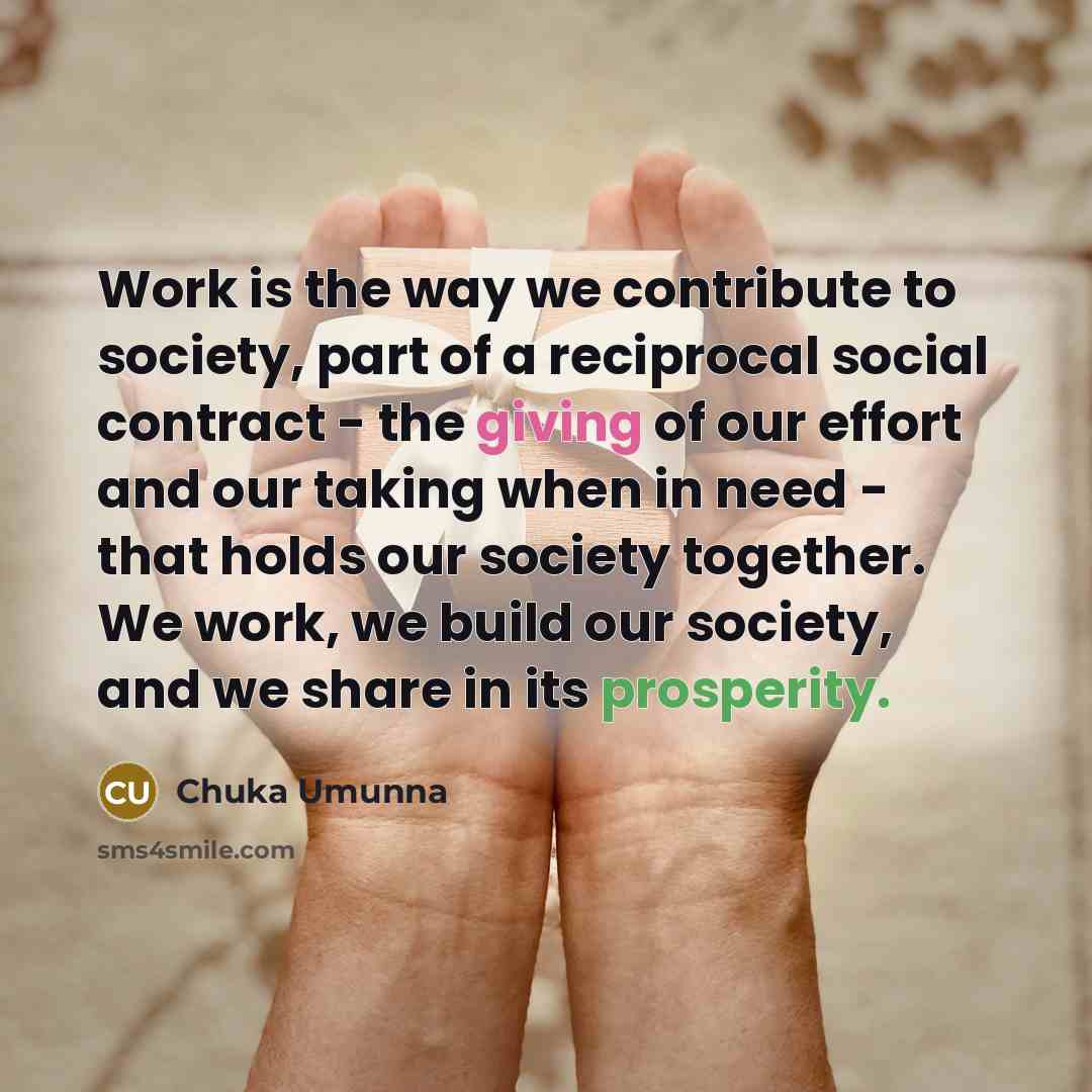 “Work is the way we contribute to society, part of a reciprocal social contract - the giving of our effort and our taking when in need - that holds our society together. We work, we build our society, and we share in its prosperity.” quote by Chuka Umunna