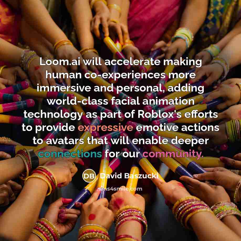 “Loom.ai will accelerate making human co-experiences more immersive and personal, adding world-class facial animation technology as part of Roblox's efforts to provide expressive emotive actions to avatars that will enable deeper connections for our community.” quote by David Baszucki