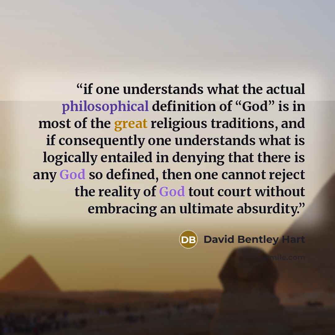 “if one understands what the actual philosophical definition of “God” is in most of the great religious traditions, and if consequently one understands what is logically entailed in denying that there is any God so defined, then one cannot reject the reality of God tout court without embracing an…” quote by David Bentley Hart