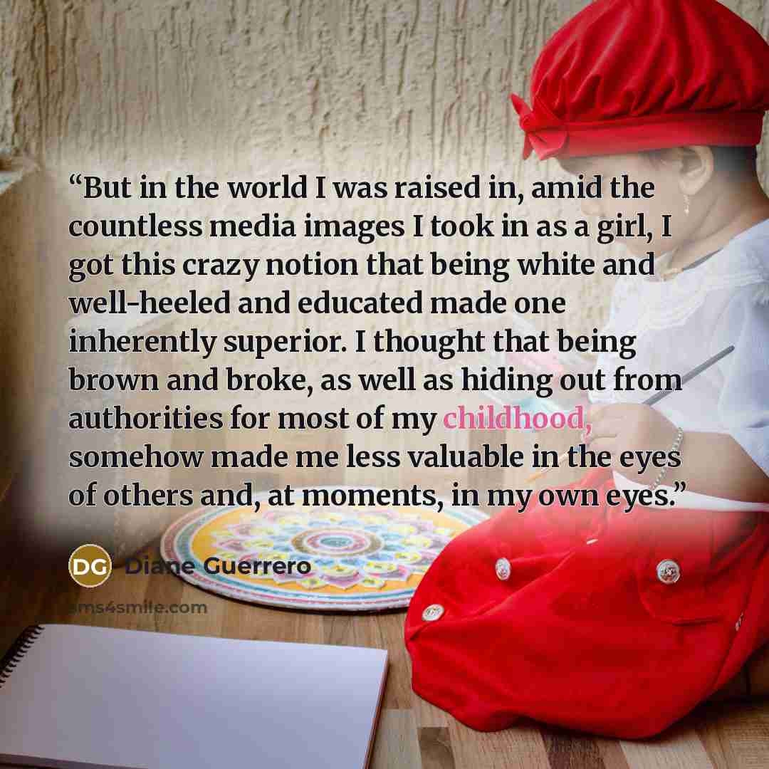 “But in the world I was raised in, amid the countless media images I took in as a girl, I got this crazy notion that being white and well-heeled and educated made one inherently superior. I thought that being brown and broke, as well as hiding out from authorities for most of my childhood, somehow…” quote by Diane Guerrero