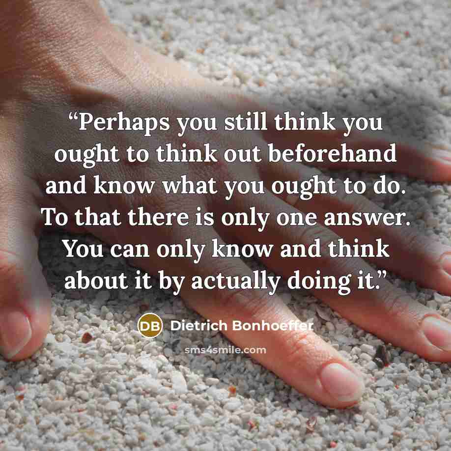 “Perhaps you still think you ought to think out beforehand and know what you ought to do. To that there is only one answer. You can only know and think about it by actually doing it.” quote by Dietrich Bonhoeffer