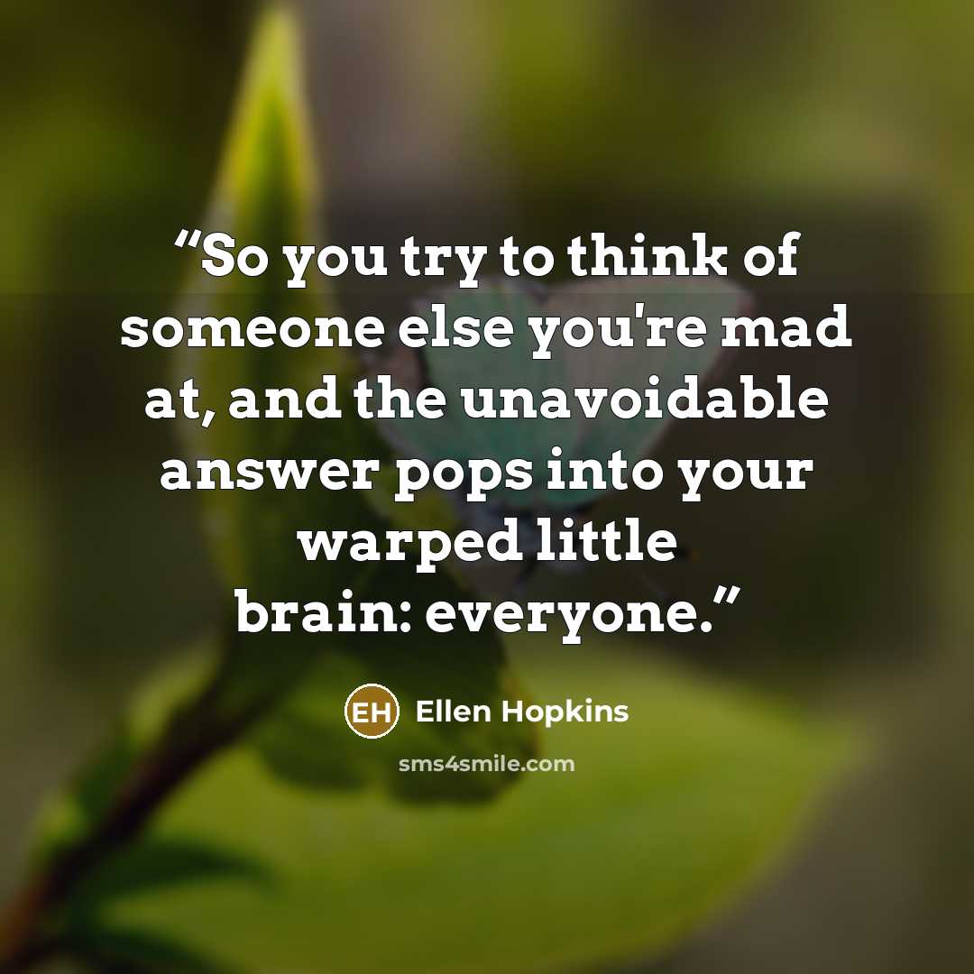“So you try to think of someone else you're mad at, and the unavoidable answer pops into your warped little brain: everyone.” quote by Ellen Hopkins