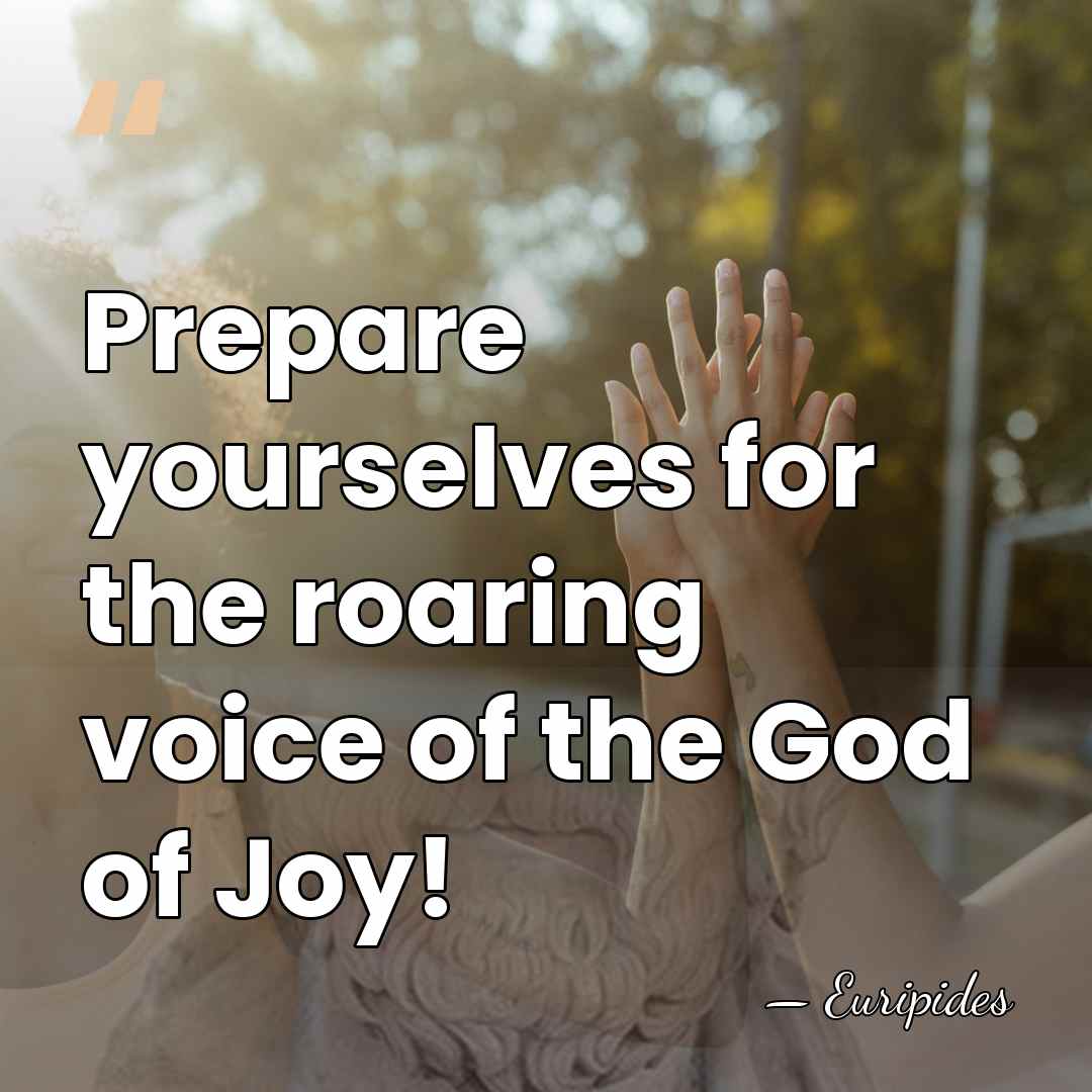 Prepare yourselves for the roaring voice of the God of Joy! - Euripides