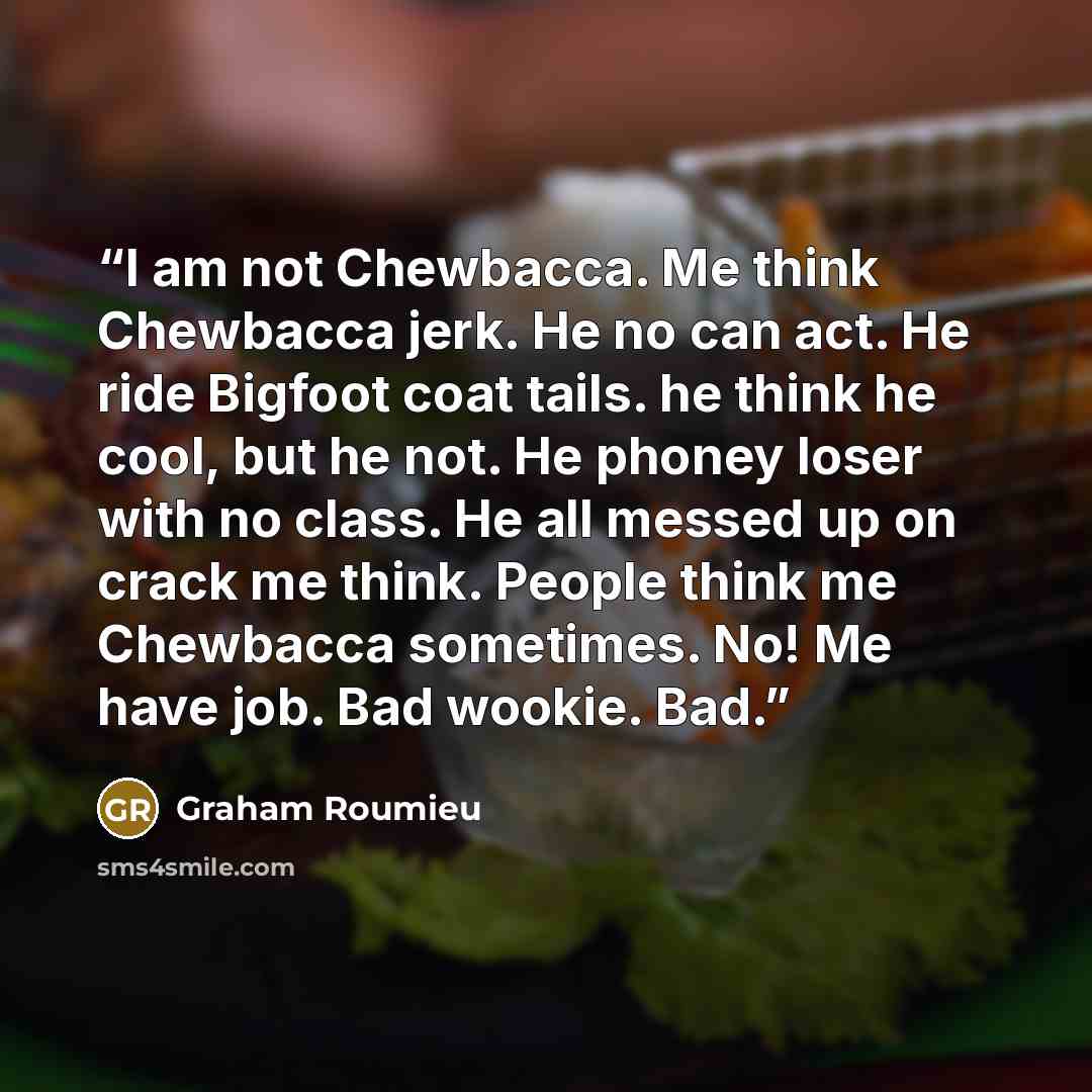 “I am not Chewbacca. Me think Chewbacca jerk. He no can act. He ride Bigfoot coat tails. he think he cool, but he not. He phoney loser with no class. He all messed up on crack me think. People think me Chewbacca sometimes. No! Me have job. Bad wookie. Bad.” quote by Graham Roumieu