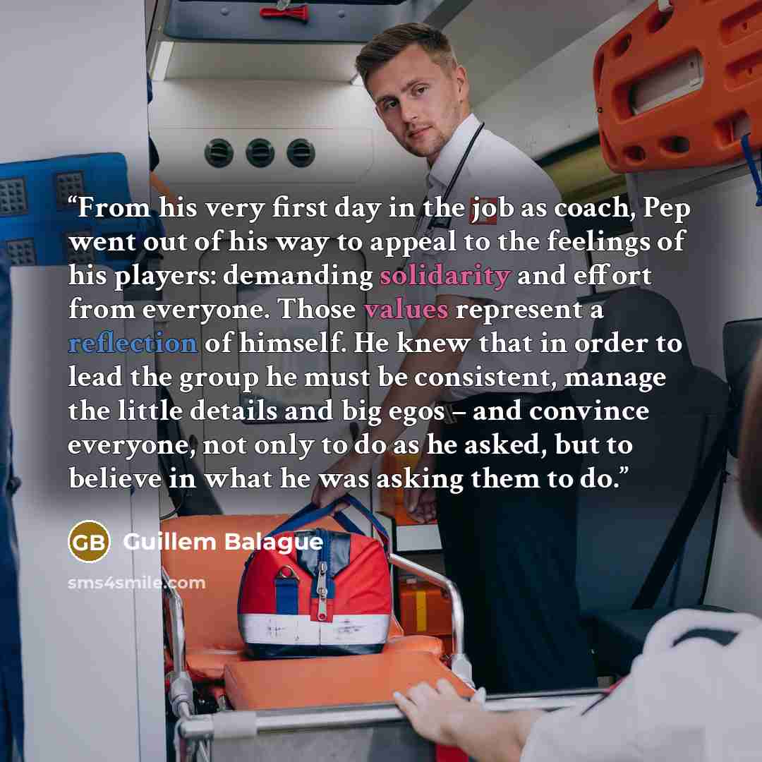 “From his very first day in the job as coach, Pep went out of his way to appeal to the feelings of his players: demanding solidarity and effort from everyone. Those values represent a reflection of himself. He knew that in order to lead the group he must be consistent, manage the little details and…” quote by Guillem Balague