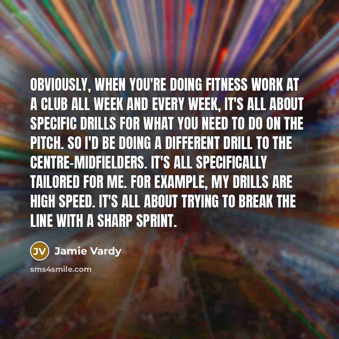“Obviously, when you're doing fitness work at a club all week and every week, it's all about specific drills for what you need to do on the pitch. So I'd be doing a different drill to the centre-midfielders. It's all specifically tailored for me. For example, my drills are high speed. It's all…” quote by Jamie Vardy