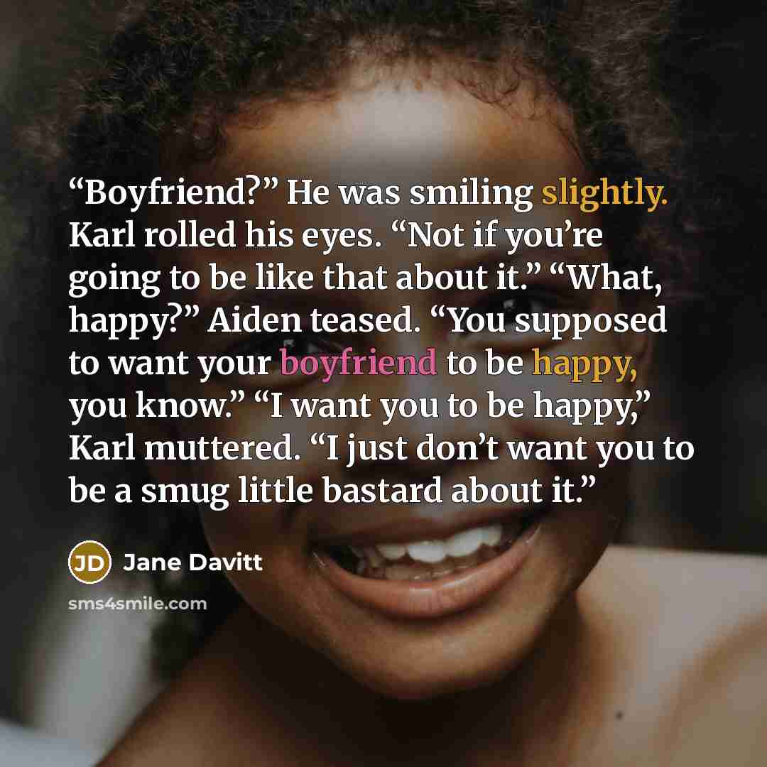 “Boyfriend?” He was smiling slightly. Karl rolled his eyes. “Not if you’re going to be like that about it.” “What, happy?” Aiden teased. “You supposed to want your boyfriend to be happy, you know.” “I want you to be happy,” Karl muttered. “I just don’t want you to be a smug little bastard about it.” quote by Jane Davitt