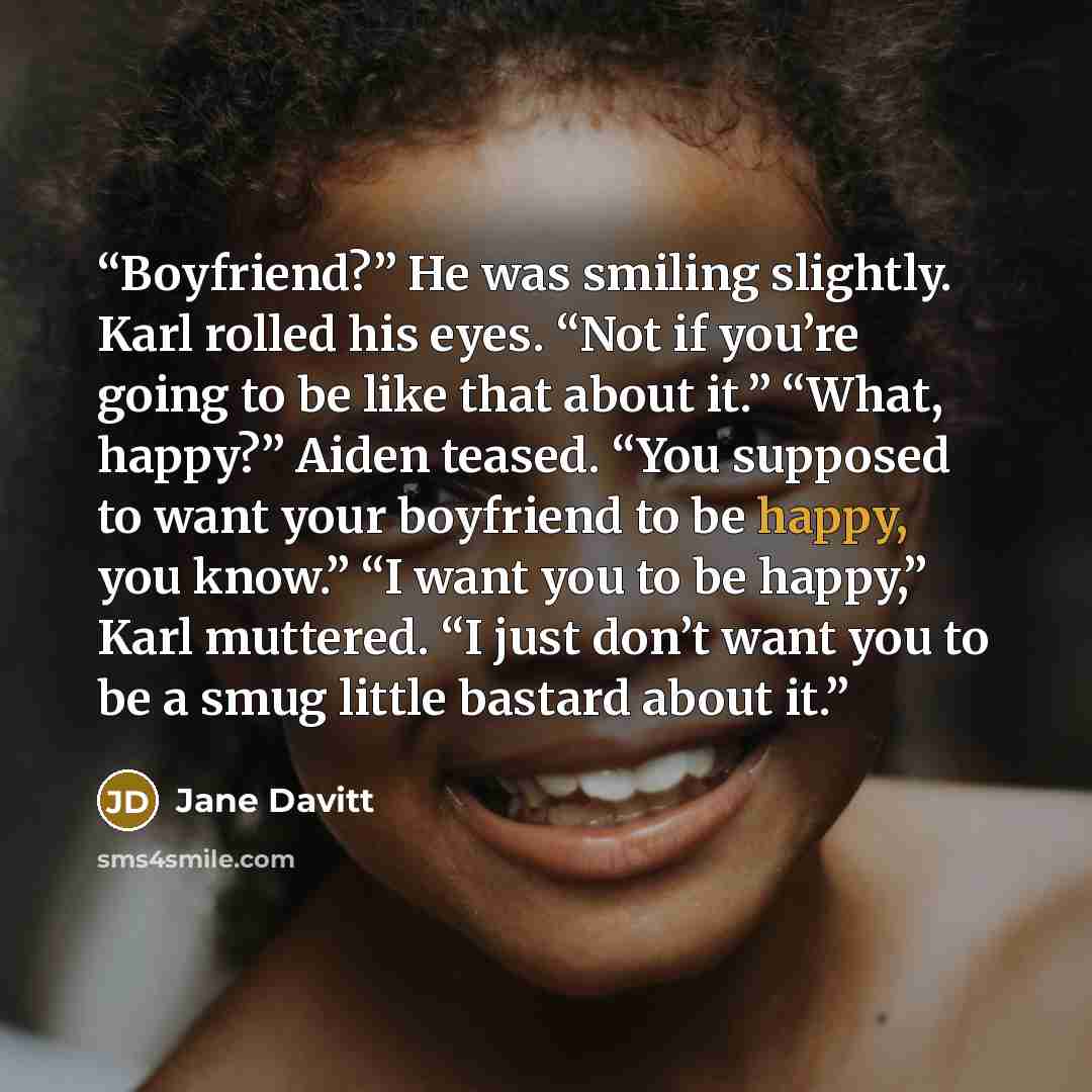 “Boyfriend?” He was smiling slightly. Karl rolled his eyes. “Not if you’re going to be like that about it.” “What, happy?” Aiden teased. “You supposed to want your boyfriend to be happy, you know.” “I want you to be happy,” Karl muttered. “I just don’t want you to be a smug little bastard about it.” quote by Jane Davitt