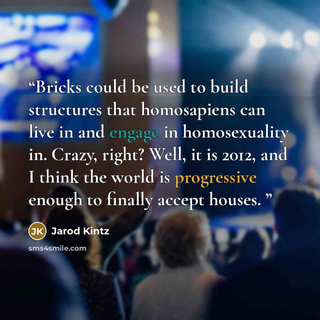 “Bricks could be used to build structures that homosapiens can live in and engage in homosexuality in. Crazy, right? Well, it is 2012, and I think the world is progressive enough to finally accept houses.” quote by Jarod Kintz