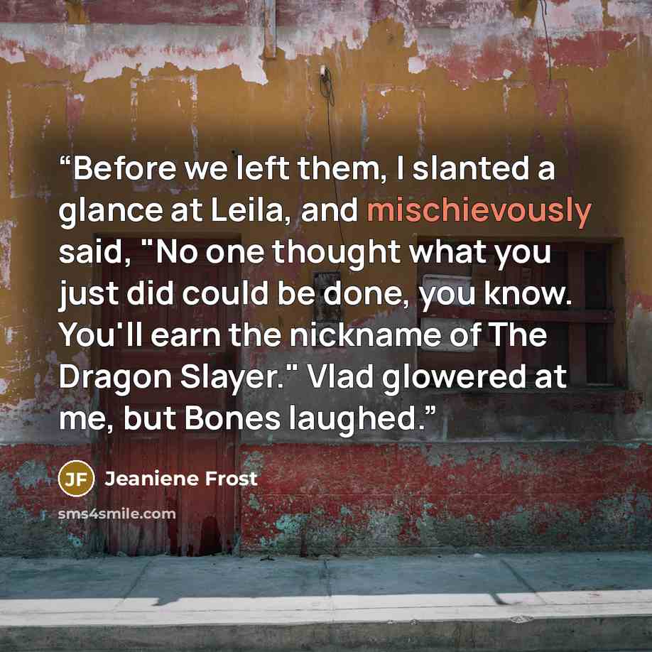 “Before we left them, I slanted a glance at Leila, and mischievously said, "No one thought what you just did could be done, you know. You'll earn the nickname of The Dragon Slayer." Vlad glowered at me, but Bones laughed.” quote by Jeaniene Frost